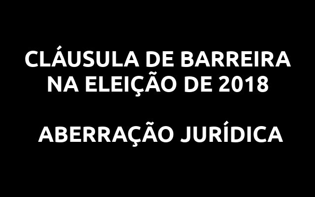 CLÁUSULA DE BARREIRA NA ELEIÇÃO DE 2018 – ABERRAÇÃO JURÍDICA