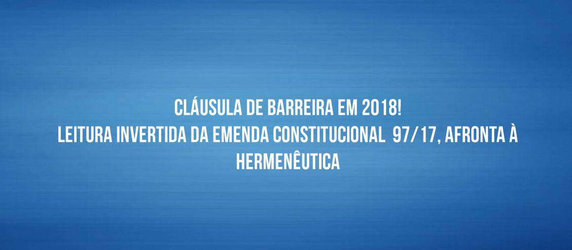 CLÁUSULA DE BARREIRA EM 2018! LEITURA INVERTIDA DA EMENDA CONSTITUCIONAL  97/17, AFRONTA À HERMENÊUTICA